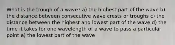 What is the trough of a wave? a) the highest part of the wave b) the distance between consecutive wave crests or troughs c) the distance between the highest and lowest part of the wave d) the time it takes for one wavelength of a wave to pass a particular point e) the lowest part of the wave