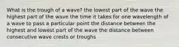 What is the trough of a wave? the lowest part of the wave the highest part of the wave the time it takes for one wavelength of a wave to pass a particular point the distance between the highest and lowest part of the wave the distance between consecutive wave crests or troughs