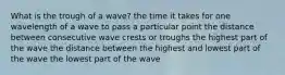 What is the trough of a wave? the time it takes for one wavelength of a wave to pass a particular point the distance between consecutive wave crests or troughs the highest part of the wave the distance between the highest and lowest part of the wave the lowest part of the wave