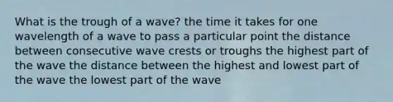 What is the trough of a wave? the time it takes for one wavelength of a wave to pass a particular point the distance between consecutive wave crests or troughs the highest part of the wave the distance between the highest and lowest part of the wave the lowest part of the wave