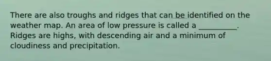 There are also troughs and ridges that can be identified on the weather map. An area of low pressure is called a __________. Ridges are highs, with descending air and a minimum of cloudiness and precipitation.