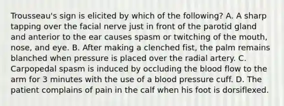 Trousseau's sign is elicited by which of the following? A. A sharp tapping over the facial nerve just in front of the parotid gland and anterior to the ear causes spasm or twitching of the mouth, nose, and eye. B. After making a clenched fist, the palm remains blanched when pressure is placed over the radial artery. C. Carpopedal spasm is induced by occluding the blood flow to the arm for 3 minutes with the use of a blood pressure cuff. D. The patient complains of pain in the calf when his foot is dorsiflexed.