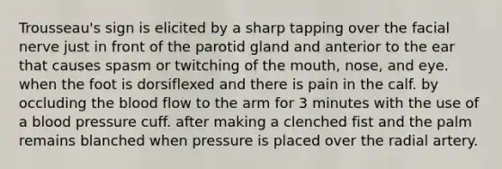 Trousseau's sign is elicited by a sharp tapping over the facial nerve just in front of the parotid gland and anterior to the ear that causes spasm or twitching of the mouth, nose, and eye. when the foot is dorsiflexed and there is pain in the calf. by occluding the blood flow to the arm for 3 minutes with the use of a blood pressure cuff. after making a clenched fist and the palm remains blanched when pressure is placed over the radial artery.