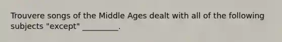 Trouvere songs of the Middle Ages dealt with all of the following subjects "except" _________.