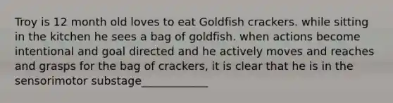 Troy is 12 month old loves to eat Goldfish crackers. while sitting in the kitchen he sees a bag of goldfish. when actions become intentional and goal directed and he actively moves and reaches and grasps for the bag of crackers, it is clear that he is in the sensorimotor substage____________