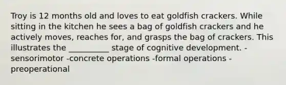 Troy is 12 months old and loves to eat goldfish crackers. While sitting in the kitchen he sees a bag of goldfish crackers and he actively moves, reaches for, and grasps the bag of crackers. This illustrates the __________ stage of cognitive development. -sensorimotor -concrete operations -formal operations -preoperational