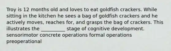 Troy is 12 months old and loves to eat goldfish crackers. While sitting in the kitchen he sees a bag of goldfish crackers and he actively moves, reaches for, and grasps the bag of crackers. This illustrates the __________ stage of cognitive development. sensorimotor concrete operations formal operations preoperational