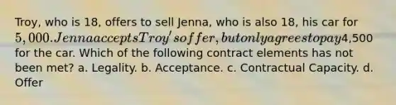 Troy, who is 18, offers to sell Jenna, who is also 18, his car for 5,000. Jenna accepts Troy's offer, but only agrees to pay4,500 for the car. Which of the following contract elements has not been met? a. Legality. b. Acceptance. c. Contractual Capacity. d. Offer