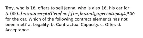 Troy, who is 18, offers to sell Jenna, who is also 18, his car for 5,000. Jenna accepts Troy's offer, but only agrees to pay4,500 for the car. Which of the following contract elements has not been met? a. Legality. b. Contractual Capacity. c. Offer. d. Acceptance.