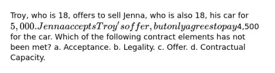 Troy, who is 18, offers to sell Jenna, who is also 18, his car for 5,000. Jenna accepts Troy's offer, but only agrees to pay4,500 for the car. Which of the following contract elements has not been met? a. Acceptance. b. Legality. c. Offer. d. Contractual Capacity.