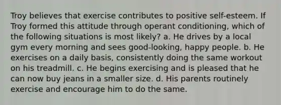 Troy believes that exercise contributes to positive self-esteem. If Troy formed this attitude through operant conditioning, which of the following situations is most likely? a. He drives by a local gym every morning and sees good-looking, happy people. b. He exercises on a daily basis, consistently doing the same workout on his treadmill. c. He begins exercising and is pleased that he can now buy jeans in a smaller size. d. His parents routinely exercise and encourage him to do the same.