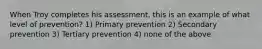 When Troy completes his assessment, this is an example of what level of prevention? 1) Primary prevention 2) Secondary prevention 3) Tertiary prevention 4) none of the above