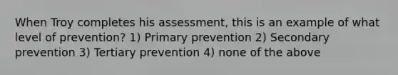 When Troy completes his assessment, this is an example of what level of prevention? 1) Primary prevention 2) Secondary prevention 3) Tertiary prevention 4) none of the above