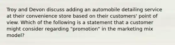 Troy and Devon discuss adding an automobile detailing service at their convenience store based on their customers' point of view. Which of the following is a statement that a customer might consider regarding "promotion" in the marketing mix model?