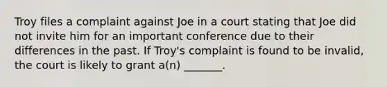 Troy files a complaint against Joe in a court stating that Joe did not invite him for an important conference due to their differences in the past. If Troy's complaint is found to be invalid, the court is likely to grant a(n) _______.