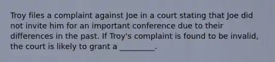 Troy files a complaint against Joe in a court stating that Joe did not invite him for an important conference due to their differences in the past. If Troy's complaint is found to be invalid, the court is likely to grant a _________.