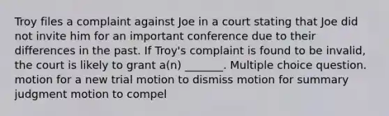 Troy files a complaint against Joe in a court stating that Joe did not invite him for an important conference due to their differences in the past. If Troy's complaint is found to be invalid, the court is likely to grant a(n) _______. Multiple choice question. motion for a new trial motion to dismiss motion for summary judgment motion to compel