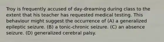 Troy is frequently accused of day-dreaming during class to the extent that his teacher has requested medical testing. This behaviour might suggest the occurrence of (A) a generalized epileptic seizure. (B) a tonic-chronic seizure. (C) an absence seizure. (D) generalized cerebral palsy.