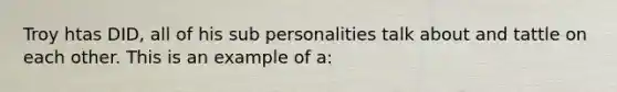 Troy htas DID, all of his sub personalities talk about and tattle on each other. This is an example of a: