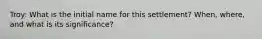 Troy: What is the initial name for this settlement? When, where, and what is its significance?