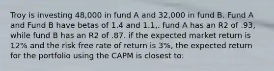 Troy is investing 48,000 in fund A and 32,000 in fund B. Fund A and Fund B have betas of 1.4 and 1.1,. fund A has an R2 of .93, while fund B has an R2 of .87. if the expected market return is 12% and the risk free rate of return is 3%, the expected return for the portfolio using the CAPM is closest to: