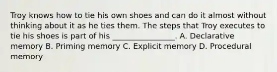 Troy knows how to tie his own shoes and can do it almost without thinking about it as he ties them. The steps that Troy executes to tie his shoes is part of his ________________. A. Declarative memory B. Priming memory C. Explicit memory D. Procedural memory