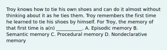 Troy knows how to tie his own shoes and can do it almost without thinking about it as he ties them. Troy remembers the first time he learned to tie his shoes by himself. For Troy, the memory of that first time is a(n) ___________. A. Episodic memory B. Semantic memory C. Procedural memory D. Nondeclarative memory