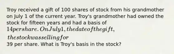 Troy received a gift of 100 shares of stock from his grandmother on July 1 of the current year. Troy's grandmother had owned the stock for fifteen years and had a basis of 14 per share. On July 1, the date of the gift, the stock was selling for39 per share. What is Troy's basis in the stock?