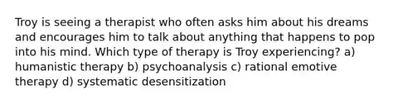 Troy is seeing a therapist who often asks him about his dreams and encourages him to talk about anything that happens to pop into his mind. Which type of therapy is Troy experiencing? a) humanistic therapy b) psychoanalysis c) rational emotive therapy d) systematic desensitization