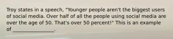 Troy states in a speech, "Younger people aren't the biggest users of social media. Over half of all the people using social media are over the age of 50. That's over 50 percent!" This is an example of _________________.