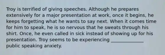 Troy is terrified of giving speeches. Although he prepares extensively for a major presentation at work, once it begins, he keeps forgetting what he wants to say next. When it comes time for him to speak, he is so nervous that he sweats through his shirt. Once, he even called in sick instead of showing up for his presentation. Troy seems to be experiencing ______________ public speaking anxiety.