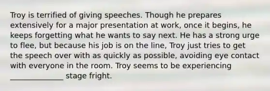 Troy is terrified of giving speeches. Though he prepares extensively for a major presentation at work, once it begins, he keeps forgetting what he wants to say next. He has a strong urge to flee, but because his job is on the line, Troy just tries to get the speech over with as quickly as possible, avoiding eye contact with everyone in the room. Troy seems to be experiencing ______________ stage fright.