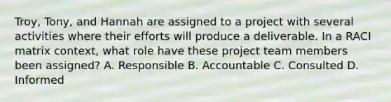 Troy, Tony, and Hannah are assigned to a project with several activities where their efforts will produce a deliverable. In a RACI matrix context, what role have these project team members been assigned? A. Responsible B. Accountable C. Consulted D. Informed