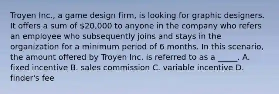 Troyen Inc., a game design firm, is looking for graphic designers. It offers a sum of 20,000 to anyone in the company who refers an employee who subsequently joins and stays in the organization for a minimum period of 6 months. In this scenario, the amount offered by Troyen Inc. is referred to as a _____. A. fixed incentive B. sales commission C. variable incentive D. finder's fee