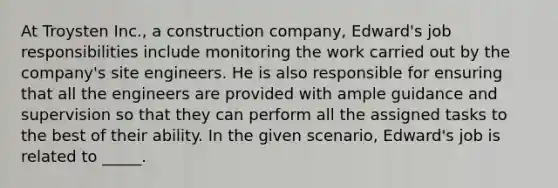 At Troysten Inc., a construction company, Edward's job responsibilities include monitoring the work carried out by the company's site engineers. He is also responsible for ensuring that all the engineers are provided with ample guidance and supervision so that they can perform all the assigned tasks to the best of their ability. In the given scenario, Edward's job is related to _____.