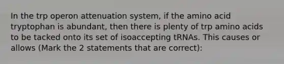 In the trp operon attenuation system, if the amino acid tryptophan is abundant, then there is plenty of trp amino acids to be tacked onto its set of isoaccepting tRNAs. This causes or allows (Mark the 2 statements that are correct):