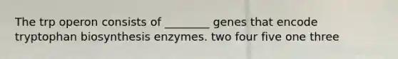 The trp operon consists of ________ genes that encode tryptophan biosynthesis enzymes. two four five one three