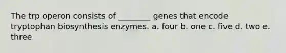 The trp operon consists of ________ genes that encode tryptophan biosynthesis enzymes. a. four b. one c. five d. two e. three