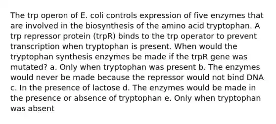 The trp operon of E. coli controls expression of five enzymes that are involved in the biosynthesis of the amino acid tryptophan. A trp repressor protein (trpR) binds to the trp operator to prevent transcription when tryptophan is present. When would the tryptophan synthesis enzymes be made if the trpR gene was mutated? a. Only when tryptophan was present b. The enzymes would never be made because the repressor would not bind DNA c. In the presence of lactose d. The enzymes would be made in the presence or absence of tryptophan e. Only when tryptophan was absent