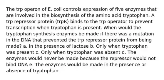 The trp operon of E. coli controls expression of five enzymes that are involved in the biosynthesis of the amino acid tryptophan. A trp repressor protein (trpR) binds to the trp operator to prevent transcription when tryptophan is present. When would the tryptophan synthesis enzymes be made if there was a mutation in the DNA that prevented the trp repressor protein from being made? a. In the presence of lactose b. Only when tryptophan was present c. Only when tryptophan was absent d. The enzymes would never be made because the repressor would not bind DNA e. The enzymes would be made in the presence or absence of tryptophan