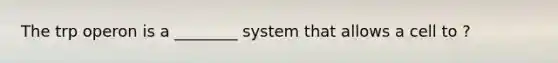 The trp operon is a ________ system that allows a cell to ?