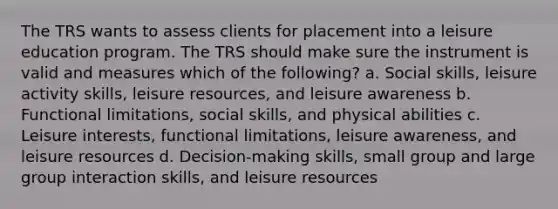 The TRS wants to assess clients for placement into a leisure education program. The TRS should make sure the instrument is valid and measures which of the following? a. Social skills, leisure activity skills, leisure resources, and leisure awareness b. Functional limitations, social skills, and physical abilities c. Leisure interests, functional limitations, leisure awareness, and leisure resources d. Decision-making skills, small group and large group interaction skills, and leisure resources