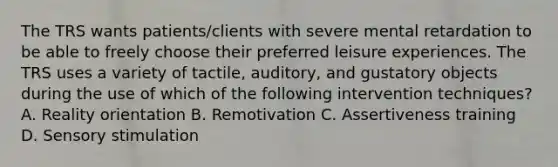 The TRS wants patients/clients with severe mental retardation to be able to freely choose their preferred leisure experiences. The TRS uses a variety of tactile, auditory, and gustatory objects during the use of which of the following intervention techniques? A. Reality orientation B. Remotivation C. Assertiveness training D. Sensory stimulation