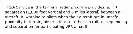 TRSA Service in the terminal radar program provides: a. IFR separation (1,000 feet vertical and 3 miles lateral) between all aircraft. b. warning to pilots when their aircraft are in unsafe proximity to terrain, obstructions, or other aircraft. c. sequencing and separation for participating VFR aircraft.