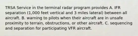 TRSA Service in the terminal radar program provides A. IFR separation (1,000 feet vertical and 3 miles lateral) between all aircraft. B. warning to pilots when their aircraft are in unsafe proximity to terrain, obstructions, or other aircraft. C. sequencing and separation for participating VFR aircraft.