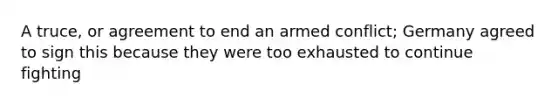 A truce, or agreement to end an armed conflict; Germany agreed to sign this because they were too exhausted to continue fighting