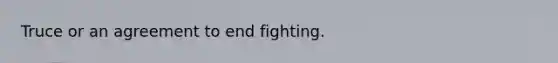 Truce or an agreement to end fighting.