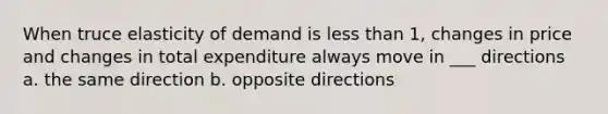 When truce elasticity of demand is less than 1, changes in price and changes in total expenditure always move in ___ directions a. the same direction b. opposite directions