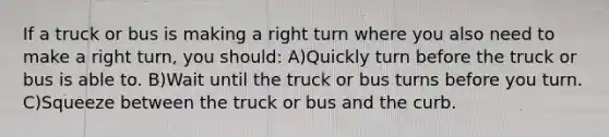 If a truck or bus is making a right turn where you also need to make a right turn, you should: A)Quickly turn before the truck or bus is able to. B)Wait until the truck or bus turns before you turn. C)Squeeze between the truck or bus and the curb.