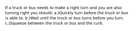 If a truck or bus needs to make a right turn and you are also turning right you should: a.)Quickly turn before the truck or bus is able to. b.)Wait until the truck or bus turns before you turn. c.)Squeeze between the truck or bus and the curb.